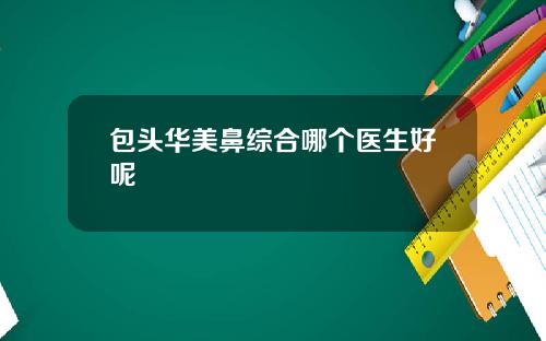 包头华美鼻综合哪个医生好呢