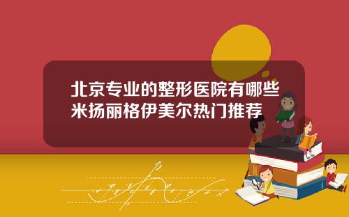 北京专业的整形医院有哪些米扬丽格伊美尔热门推荐