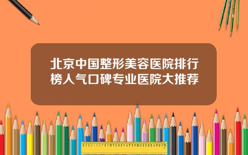 北京中国整形美容医院排行榜人气口碑专业医院大推荐