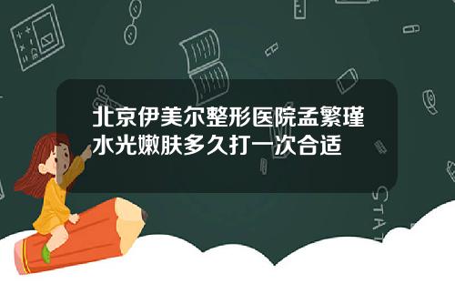 北京伊美尔整形医院孟繁瑾水光嫩肤多久打一次合适