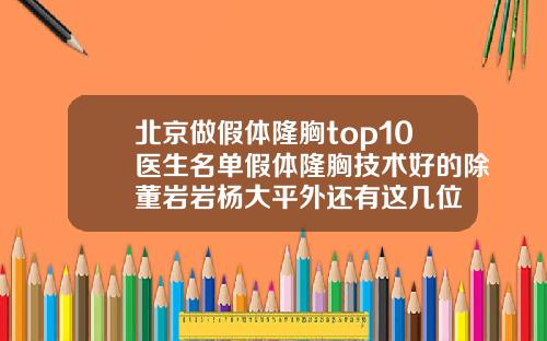 北京做假体隆胸top10医生名单假体隆胸技术好的除董岩岩杨大平外还有这几位