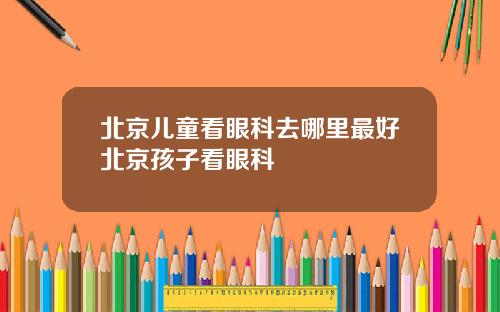 北京儿童看眼科去哪里最好北京孩子看眼科