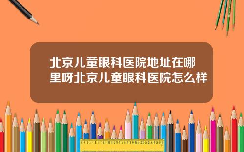 北京儿童眼科医院地址在哪里呀北京儿童眼科医院怎么样