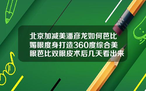 北京加减美潘彦龙如何芭比媚眼度身打造360度综合美眼芭比双眼皮术后几天看出来效果