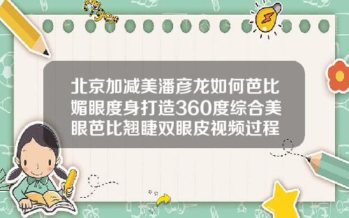 北京加减美潘彦龙如何芭比媚眼度身打造360度综合美眼芭比翘睫双眼皮视频过程