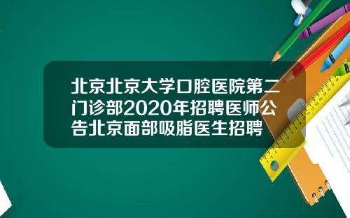 北京北京大学口腔医院第二门诊部2020年招聘医师公告北京面部吸脂医生招聘