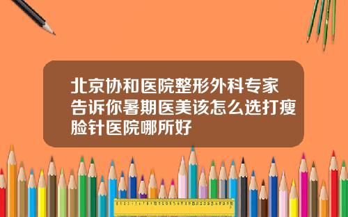 北京协和医院整形外科专家告诉你暑期医美该怎么选打瘦脸针医院哪所好