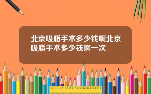 北京吸脂手术多少钱啊北京吸脂手术多少钱啊一次
