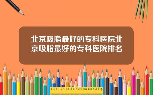 北京吸脂最好的专科医院北京吸脂最好的专科医院排名