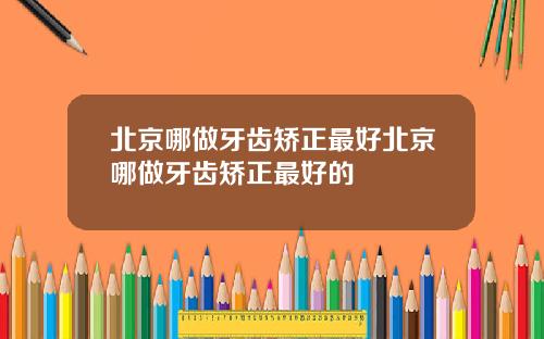 北京哪做牙齿矫正最好北京哪做牙齿矫正最好的