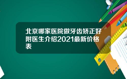 北京哪家医院做牙齿矫正好附医生介绍2021最新价格表