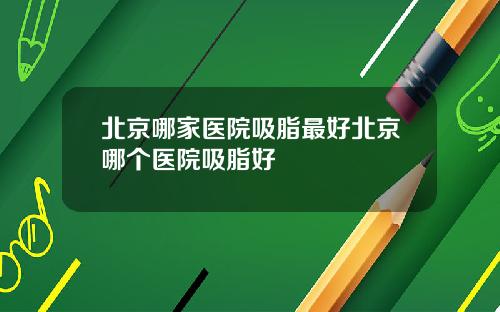 北京哪家医院吸脂最好北京哪个医院吸脂好