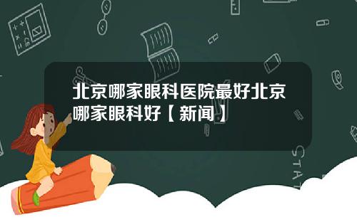 北京哪家眼科医院最好北京哪家眼科好【新闻】