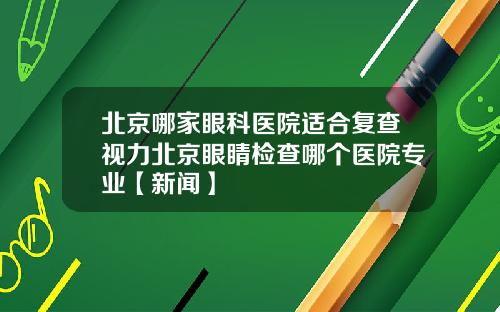北京哪家眼科医院适合复查视力北京眼睛检查哪个医院专业【新闻】