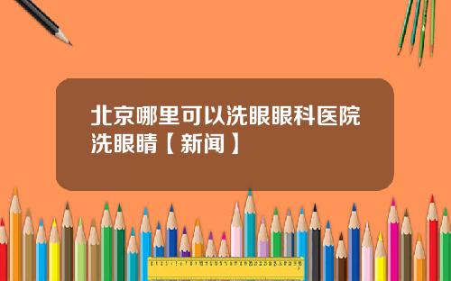 北京哪里可以洗眼眼科医院洗眼睛【新闻】