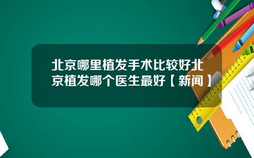 北京哪里植发手术比较好北京植发哪个医生最好【新闻】