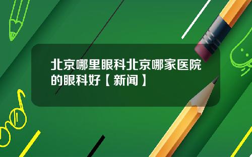北京哪里眼科北京哪家医院的眼科好【新闻】