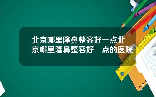 北京哪里隆鼻整容好一点北京哪里隆鼻整容好一点的医院