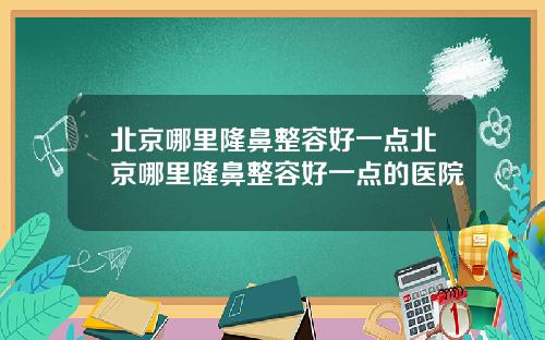 北京哪里隆鼻整容好一点北京哪里隆鼻整容好一点的医院