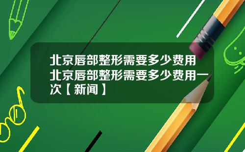 北京唇部整形需要多少费用北京唇部整形需要多少费用一次【新闻】