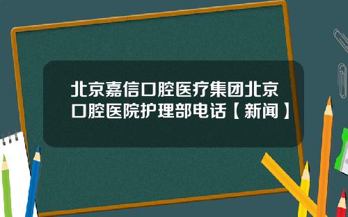 北京嘉信口腔医疗集团北京口腔医院护理部电话【新闻】