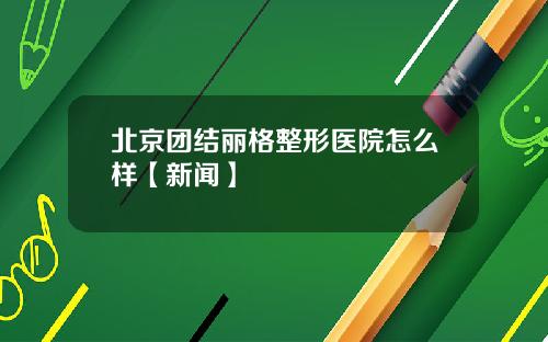 北京团结丽格整形医院怎么样【新闻】