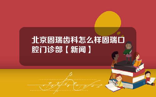 北京固瑞齿科怎么样固瑞口腔门诊部【新闻】
