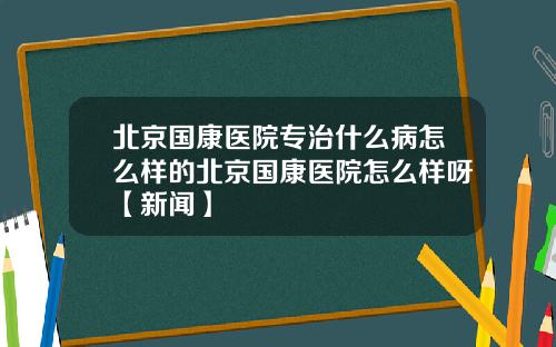 北京国康医院专治什么病怎么样的北京国康医院怎么样呀【新闻】