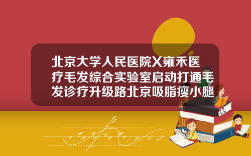 北京大学人民医院X雍禾医疗毛发综合实验室启动打通毛发诊疗升级路北京吸脂瘦小腿医院排名