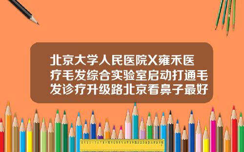 北京大学人民医院X雍禾医疗毛发综合实验室启动打通毛发诊疗升级路北京看鼻子最好的医院