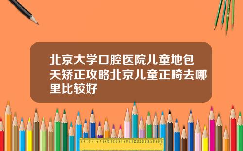 北京大学口腔医院儿童地包天矫正攻略北京儿童正畸去哪里比较好
