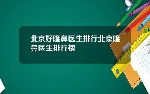 北京好隆鼻医生排行北京隆鼻医生排行榜