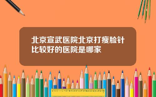 北京宣武医院北京打瘦脸针比较好的医院是哪家