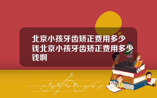 北京小孩牙齿矫正费用多少钱北京小孩牙齿矫正费用多少钱啊