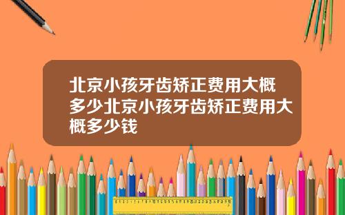 北京小孩牙齿矫正费用大概多少北京小孩牙齿矫正费用大概多少钱