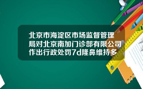 北京市海淀区市场监督管理局对北京南加门诊部有限公司作出行政处罚7d隆鼻维持多久