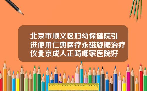 北京市顺义区妇幼保健院引进使用仁惠医疗永磁旋振治疗仪北京成人正畸哪家医院好