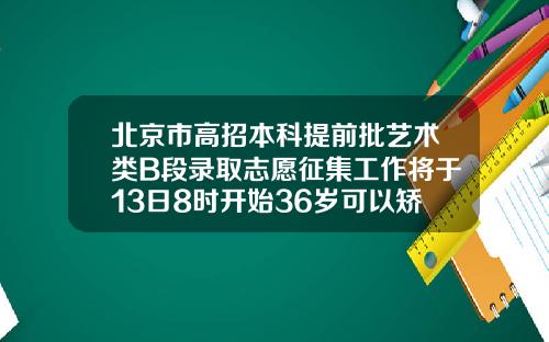 北京市高招本科提前批艺术类B段录取志愿征集工作将于13日8时开始36岁可以矫正牙齿矫正吗