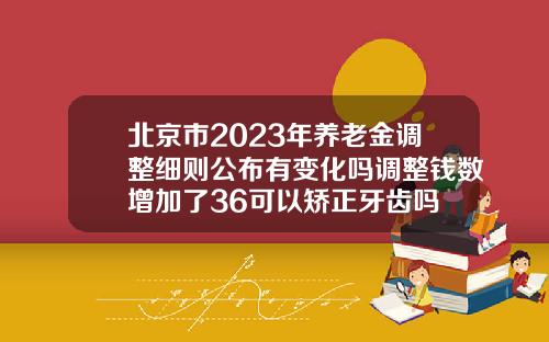 北京市2023年养老金调整细则公布有变化吗调整钱数增加了36可以矫正牙齿吗