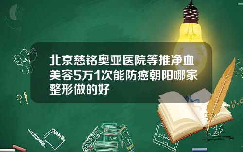 北京慈铭奥亚医院等推净血美容5万1次能防癌朝阳哪家整形做的好