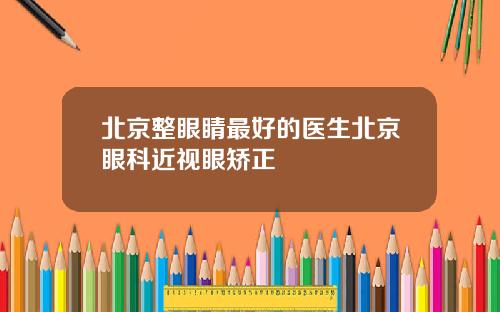 北京整眼睛最好的医生北京眼科近视眼矫正