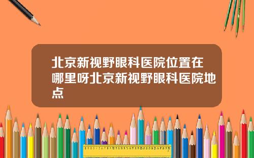 北京新视野眼科医院位置在哪里呀北京新视野眼科医院地点