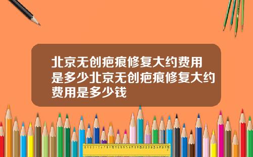 北京无创疤痕修复大约费用是多少北京无创疤痕修复大约费用是多少钱