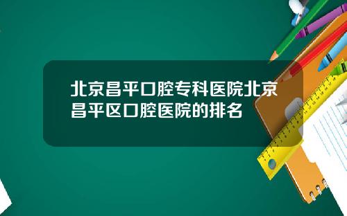 北京昌平口腔专科医院北京昌平区口腔医院的排名