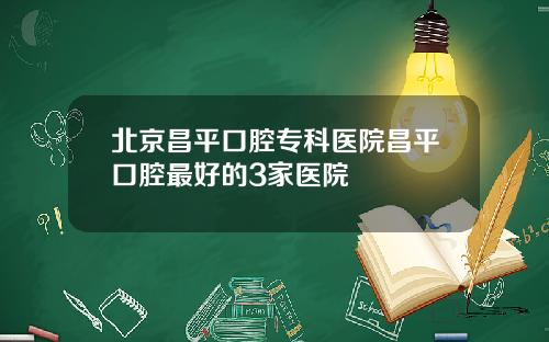 北京昌平口腔专科医院昌平口腔最好的3家医院