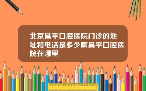 北京昌平口腔医院门诊的地址和电话是多少啊昌平口腔医院在哪里