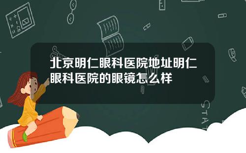 北京明仁眼科医院地址明仁眼科医院的眼镜怎么样