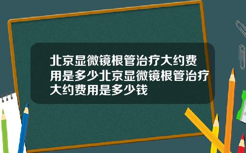 北京显微镜根管治疗大约费用是多少北京显微镜根管治疗大约费用是多少钱