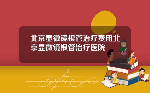 北京显微镜根管治疗费用北京显微镜根管治疗医院