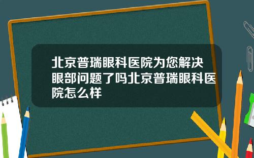 北京普瑞眼科医院为您解决眼部问题了吗北京普瑞眼科医院怎么样